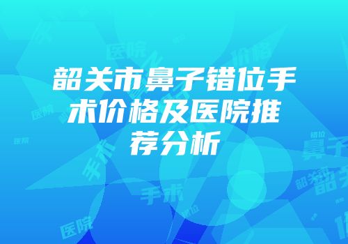 韶关市鼻子错位手术价格及医院推荐分析