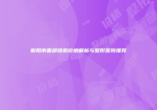 衡阳市面部提肌价格解析与整形医院推荐
