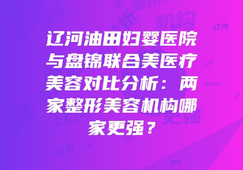 辽河油田妇婴医院与盘锦联合美医疗美容对比分析：两家整形美容机构哪家更强？