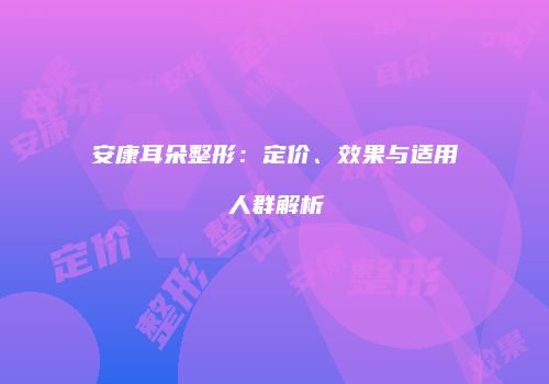 安康耳朵整形：定价、效果与适用人群解析