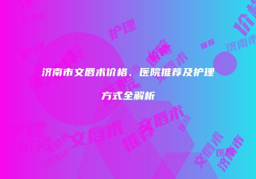 济南市文唇术价格、医院推荐及护理方式全解析