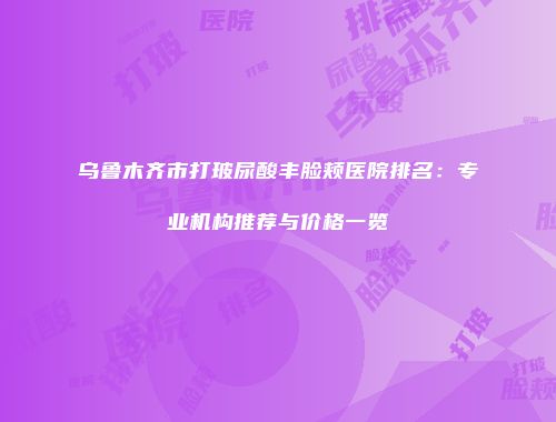 乌鲁木齐市打玻尿酸丰脸颊医院排名：专业机构推荐与价格一览