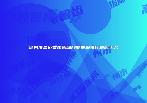 温州市高位智齿拔除口腔医院排行榜前十名