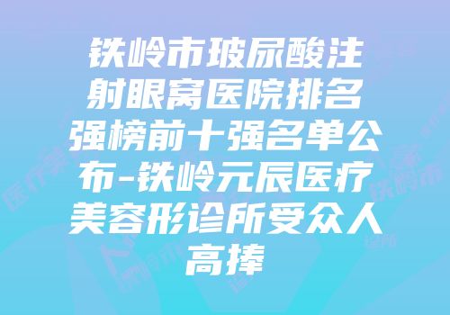 铁岭市玻尿酸注射眼窝医院排名强榜前十强名单公布-铁岭元辰医疗美容形诊所受众人高捧