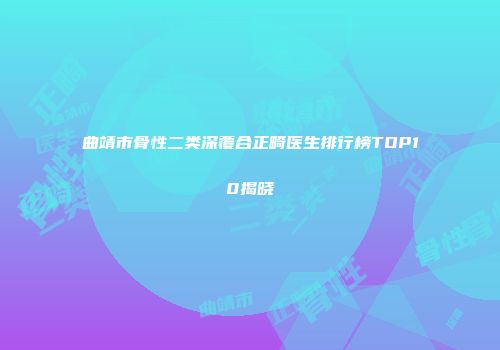 曲靖市骨性二类深覆合正畸医生排行榜TOP10揭晓