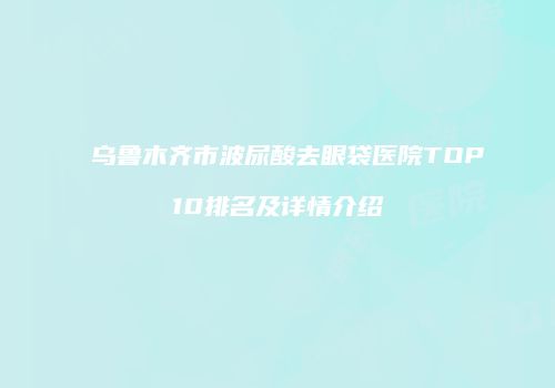 乌鲁木齐市波尿酸去眼袋医院TOP10排名及详情介绍