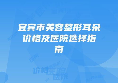 宜宾市美容整形耳朵价格及医院选择指南