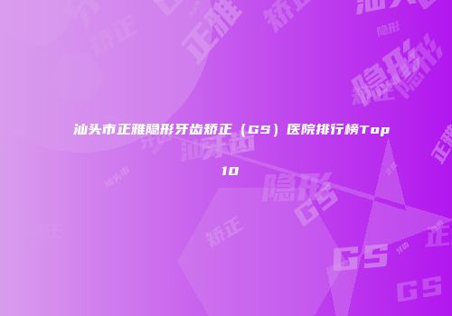 汕头市正雅隐形牙齿矫正（GS）医院排行榜Top 10