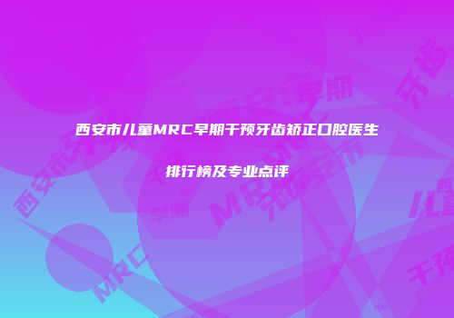 西安市儿童MRC早期干预牙齿矫正口腔医生排行榜及专业点评