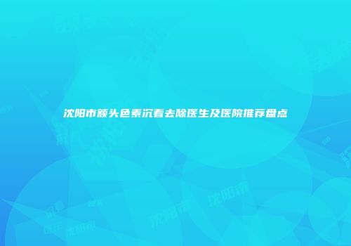 沈阳市额头色素沉着去除医生及医院推荐盘点