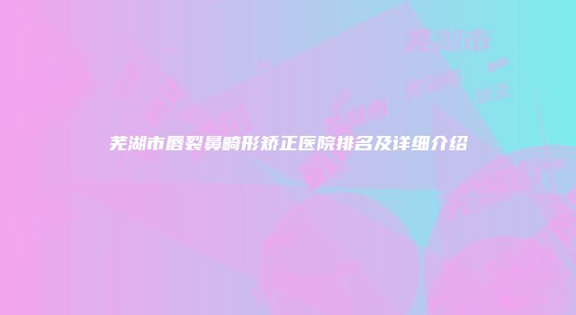 芜湖市唇裂鼻畸形矫正医院排名及详细介绍