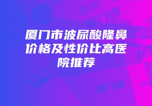 厦门市波尿酸隆鼻价格及性价比高医院推荐