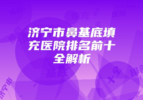 济宁市鼻基底填充医院排名前十全解析