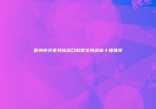 衢州市牙套纯钛冠口腔医生排名前十强推荐