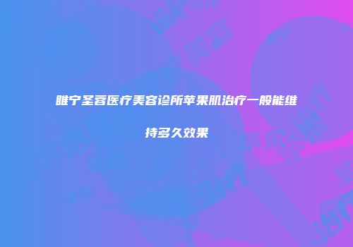 睢宁圣蓉医疗美容诊所苹果肌治疗一般能维持多久效果