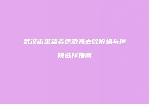 武汉市黑色素痣激光去除价格与医院选择指南