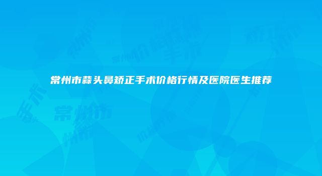 常州市蒜头鼻矫正手术价格行情及医院医生推荐