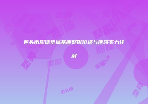 包头市膨体垫鼻基底整形价格与医院实力详解