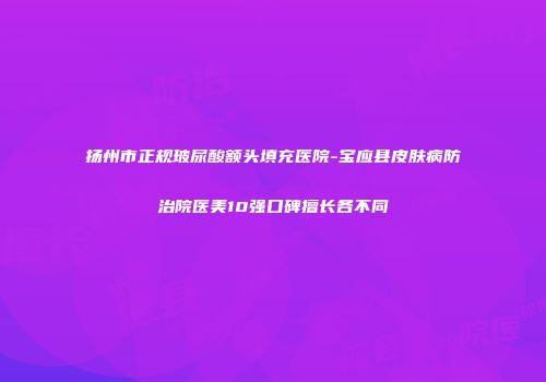 扬州市正规玻尿酸额头填充医院-宝应县皮肤病防治院医美10强口碑擅长各不同