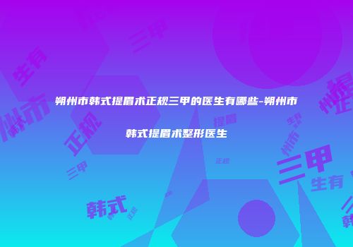 朔州市韩式提眉术正规三甲的医生有哪些-朔州市韩式提眉术整形医生
