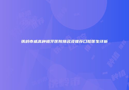 铁岭市威高种植牙医院排名及推荐口腔医生详析
