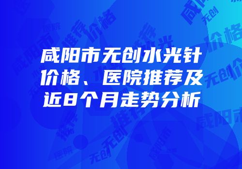 咸阳市无创水光针价格、医院推荐及近8个月走势分析