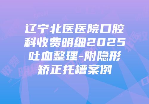 辽宁北医医院口腔科收费明细2025吐血整理-附隐形矫正托槽案例