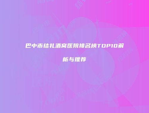 巴中市结扎酒窝医院排名榜TOP10解析与推荐