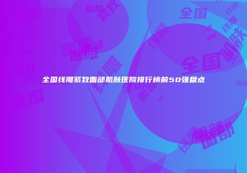 全国线雕紧致面部肌肤医院排行榜前50强盘点