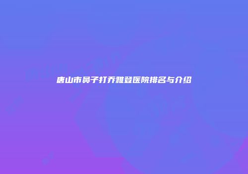 唐山市鼻子打乔雅登医院排名与介绍