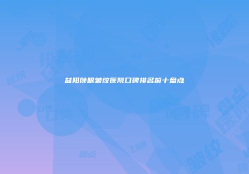 益阳除眼皱纹医院口碑排名前十盘点