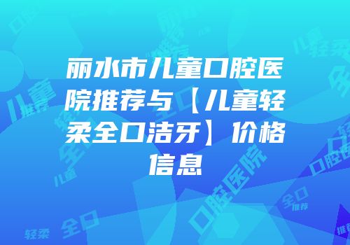 丽水市儿童口腔医院推荐与【儿童轻柔全口洁牙】价格信息