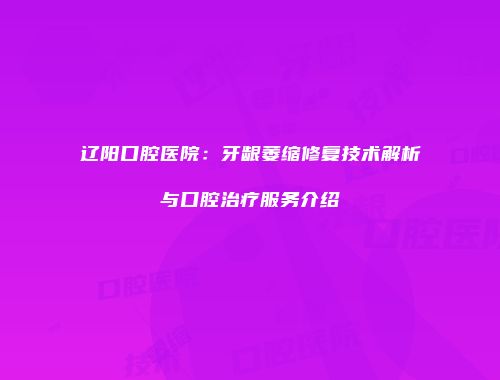 辽阳口腔医院：牙龈萎缩修复技术解析与口腔治疗服务介绍