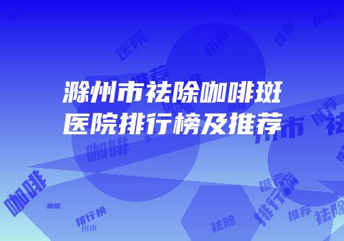滁州市祛除咖啡斑医院排行榜及推荐