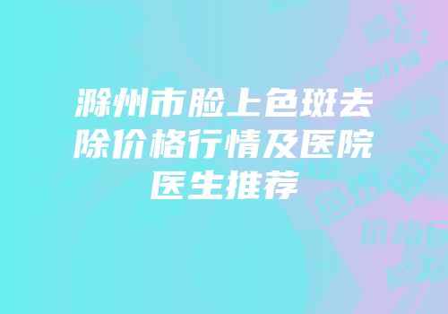 滁州市脸上色斑去除价格行情及医院医生推荐
