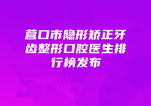 营口市隐形矫正牙齿整形口腔医生排行榜发布