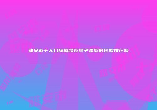 雅安市十大口碑唇腭裂鼻子歪整形医院排行榜
