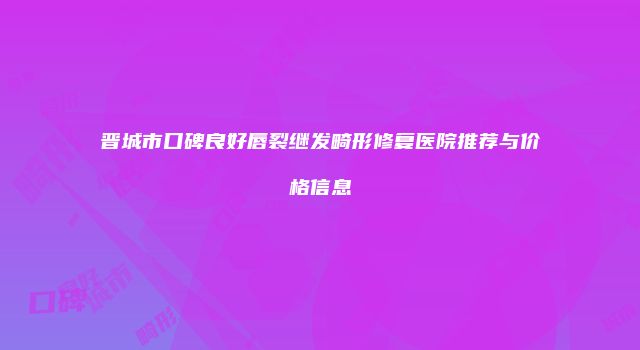 晋城市口碑良好唇裂继发畸形修复医院推荐与价格信息