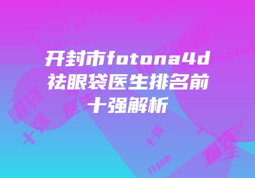 开封市fotona4d祛眼袋医生排名前十强解析