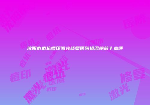 沈阳市痘坑痘印激光修复医院排名榜前十点评