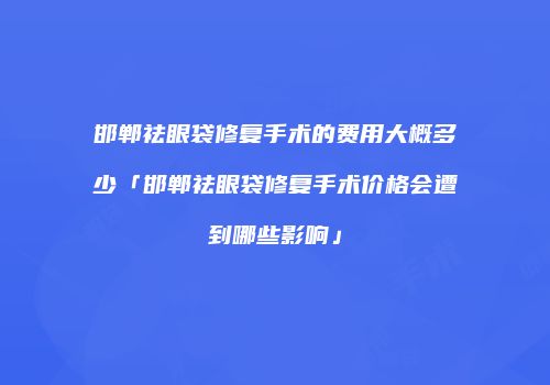 邯郸祛眼袋修复手术的费用大概多少「邯郸祛眼袋修复手术价格会遭到哪些影响」