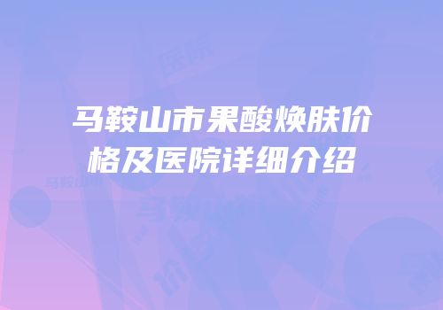 马鞍山市果酸焕肤价格及医院详细介绍