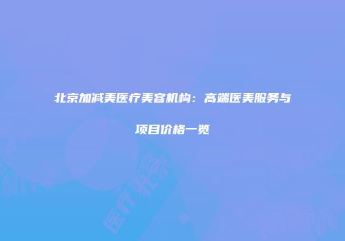 北京加减美医疗美容机构：高端医美服务与项目价格一览