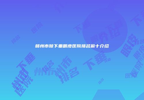 赣州市除下垂眼皮医院排名前十介绍