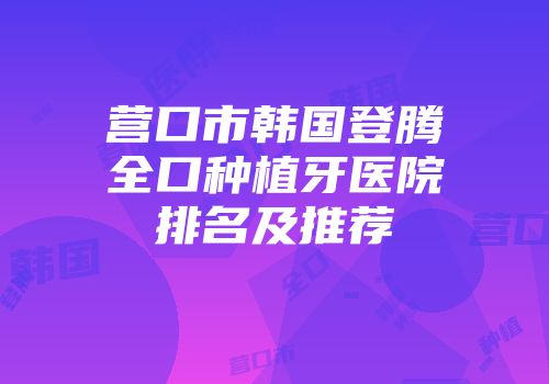 营口市韩国登腾全口种植牙医院排名及推荐