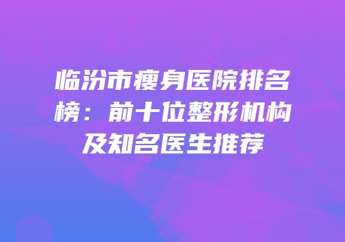 临汾市瘦身医院排名榜：前十位整形机构及知名医生推荐