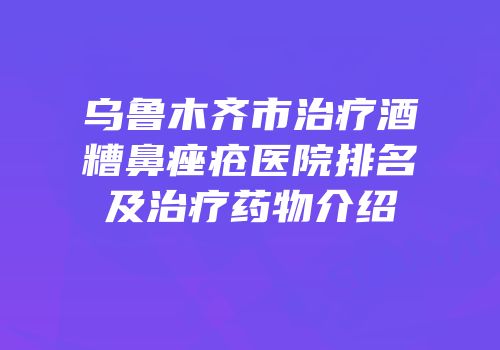 乌鲁木齐市治疗酒糟鼻痤疮医院排名及治疗药物介绍