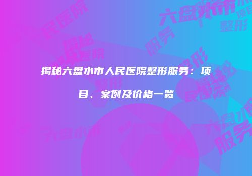 揭秘六盘水市人民医院整形服务：项目、案例及价格一览