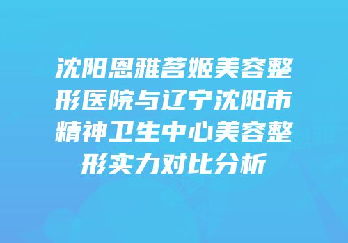 沈阳恩雅茗姬美容整形医院与辽宁沈阳市精神卫生中心美容整形实力对比分析