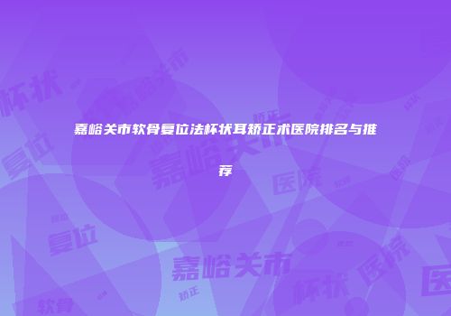 嘉峪关市软骨复位法杯状耳矫正术医院排名与推荐